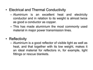 • Electrical and Thermal Conductivity
– Aluminium is an excellent heat and electricity
conductor and in relation to its weight is almost twice
as good a conductor as copper.
– This has made aluminium the most commonly used
material in major power transmission lines.
• Reflectivity
– Aluminium is a good reflector of visible light as well as
heat, and that together with its low weight, makes it
an ideal material for reflectors in, for example, light
fittings or rescue blankets.
 