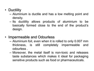 • Ductility
– Aluminium is ductile and has a low melting point and
density.
– Its ductility allows products of aluminium to be
basically formed close to the end of the product’s
design.
• Impermeable and Odourless
– Aluminium foil, even when it is rolled to only 0.007 mm
thickness, is still completely impermeable and
odourless .
– Moreover, the metal itself is non-toxic and releases
taste substances which makes it ideal for packaging
sensitive products such as food or pharmaceuticals.
 