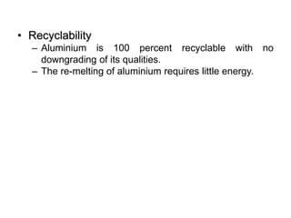 • Recyclability
– Aluminium is 100 percent recyclable with no
downgrading of its qualities.
– The re-melting of aluminium requires little energy.
 