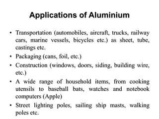 Applications of Aluminium
• Transportation (automobiles, aircraft, trucks, railway
cars, marine vessels, bicycles etc.) as sheet, tube,
castings etc.
• Packaging (cans, foil, etc.)
• Construction (windows, doors, siding, building wire,
etc.)
• A wide range of household items, from cooking
utensils to baseball bats, watches and notebook
computers (Apple)
• Street lighting poles, sailing ship masts, walking
poles etc.
 