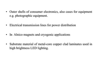 • Outer shells of consumer electronics, also cases for equipment
e.g. photographic equipment.
• Electrical transmission lines for power distribution
• In Alnico magnets and cryogenic applications
• Substrate material of metal-core copper clad laminates used in
high brightness LED lighting.
 