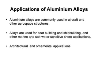 Applications of Aluminium Alloys
• Aluminium alloys are commonly used in aircraft and
other aerospace structures.
• Alloys are used for boat building and shipbuilding, and
other marine and salt-water sensitive shore applications.
• Architectural and ornamental applications
 