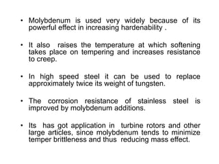 • Molybdenum is used very widely because of its
powerful effect in increasing hardenability .
• It also raises the temperature at which softening
takes place on tempering and increases resistance
to creep.
• In high speed steel it can be used to replace
approximately twice its weight of tungsten.
• The corrosion resistance of stainless steel is
improved by molybdenum additions.
• Its has got application in turbine rotors and other
large articles, since molybdenum tends to minimize
temper brittleness and thus reducing mass effect.
 