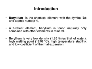 Introduction
• Beryllium is the chemical element with the symbol Be
and atomic number 4.
• A bivalent element, beryllium is found naturally only
combined with other elements in mineral.
• Beryllium is very low density (1.85 times that of water),
high melting point (1278 °C), high temperature stability,
and low coefficient of thermal expansion.
 