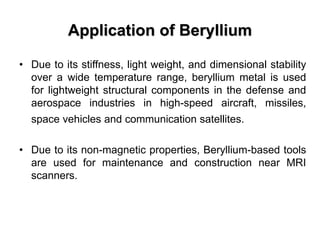 Application of Beryllium
• Due to its stiffness, light weight, and dimensional stability
over a wide temperature range, beryllium metal is used
for lightweight structural components in the defense and
aerospace industries in high-speed aircraft, missiles,
space vehicles and communication satellites.
• Due to its non-magnetic properties, Beryllium-based tools
are used for maintenance and construction near MRI
scanners.
 