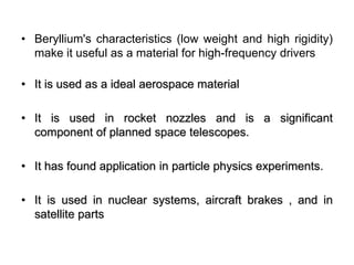 • Beryllium's characteristics (low weight and high rigidity)
make it useful as a material for high-frequency drivers
• It is used as a ideal aerospace material
• It is used in rocket nozzles and is a significant
component of planned space telescopes.
• It has found application in particle physics experiments.
• It is used in nuclear systems, aircraft brakes , and in
satellite parts
 