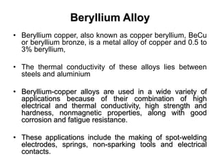 Beryllium Alloy
• Beryllium copper, also known as copper beryllium, BeCu
or beryllium bronze, is a metal alloy of copper and 0.5 to
3% beryllium,
• The thermal conductivity of these alloys lies between
steels and aluminium
• Beryllium-copper alloys are used in a wide variety of
applications because of their combination of high
electrical and thermal conductivity, high strength and
hardness, nonmagnetic properties, along with good
corrosion and fatigue resistance.
• These applications include the making of spot-welding
electrodes, springs, non-sparking tools and electrical
contacts.
 