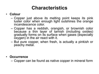 Characteristics
• Colour
– Copper just above its melting point keeps its pink
luster color when enough light outshines the orange
incandescence color.
– Copper has a reddish, orangish, or brownish color
because a thin layer of tarnish (including oxides)
gradually forms on its surface when gases (especially
oxygen) in the air react with it.
– But pure copper, when fresh, is actually a pinkish or
peachy metal.
• Occurrence
– Copper can be found as native copper in mineral form
 