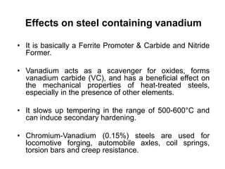 Effects on steel containing vanadium
• It is basically a Ferrite Promoter & Carbide and Nitride
Former.
• Vanadium acts as a scavenger for oxides, forms
vanadium carbide (VC), and has a beneficial effect on
the mechanical properties of heat-treated steels,
especially in the presence of other elements.
• It slows up tempering in the range of 500-600°C and
can induce secondary hardening.
• Chromium-Vanadium (0.15%) steels are used for
locomotive forging, automobile axles, coil springs,
torsion bars and creep resistance.
 