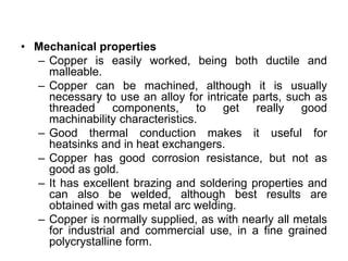• Mechanical properties
– Copper is easily worked, being both ductile and
malleable.
– Copper can be machined, although it is usually
necessary to use an alloy for intricate parts, such as
threaded components, to get really good
machinability characteristics.
– Good thermal conduction makes it useful for
heatsinks and in heat exchangers.
– Copper has good corrosion resistance, but not as
good as gold.
– It has excellent brazing and soldering properties and
can also be welded, although best results are
obtained with gas metal arc welding.
– Copper is normally supplied, as with nearly all metals
for industrial and commercial use, in a fine grained
polycrystalline form.
 