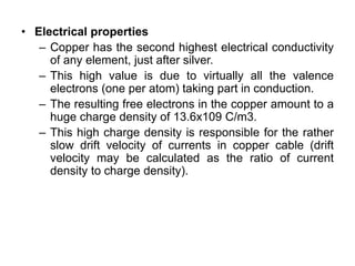 • Electrical properties
– Copper has the second highest electrical conductivity
of any element, just after silver.
– This high value is due to virtually all the valence
electrons (one per atom) taking part in conduction.
– The resulting free electrons in the copper amount to a
huge charge density of 13.6x109 C/m3.
– This high charge density is responsible for the rather
slow drift velocity of currents in copper cable (drift
velocity may be calculated as the ratio of current
density to charge density).
 