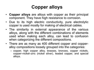 Copper alloys
• Copper alloys are alloys with copper as their principal
component. They have high resistance to corrosion.
• Due to its high electric conductivity, pure electrolytic
copper is used mostly for making of electrical cables.
• The similarity in external appearance of the various
alloys, along with the different combinations of elements
used when making each alloy, can lead to confusion
when categorizing the different compositions.
• There are as many as 400 different copper and copper-
alloy compositions loosely grouped into the categories:
– copper, high copper alloy, brasses, bronzes, copper nickels,
copper–nickel–zinc (nickel silver), leaded copper, and special
alloys.
 