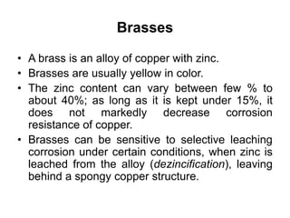 Brasses
• A brass is an alloy of copper with zinc.
• Brasses are usually yellow in color.
• The zinc content can vary between few % to
about 40%; as long as it is kept under 15%, it
does not markedly decrease corrosion
resistance of copper.
• Brasses can be sensitive to selective leaching
corrosion under certain conditions, when zinc is
leached from the alloy (dezincification), leaving
behind a spongy copper structure.
 