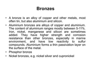 Bronzes
• A bronze is an alloy of copper and other metals, most
often tin, but also aluminium and silicon.
• Aluminium bronzes are alloys of copper and aluminium.
The content of aluminium ranges mostly between 5-11%.
Iron, nickel, manganese and silicon are sometimes
added. They have higher strength and corrosion
resistance than other bronzes, especially in marine
environment, and have low reactivity to sulfur
compounds. Aluminium forms a thin passivation layer on
the surface of the metal.
• Phosphor bronze
• Nickel bronzes, e.g. nickel silver and cupronickel
 