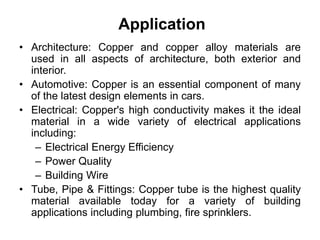 Application
• Architecture: Copper and copper alloy materials are
used in all aspects of architecture, both exterior and
interior.
• Automotive: Copper is an essential component of many
of the latest design elements in cars.
• Electrical: Copper's high conductivity makes it the ideal
material in a wide variety of electrical applications
including:
– Electrical Energy Efficiency
– Power Quality
– Building Wire
• Tube, Pipe & Fittings: Copper tube is the highest quality
material available today for a variety of building
applications including plumbing, fire sprinklers.
 