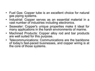 • Fuel Gas: Copper tube is an excellent choice for natural
gas piping systems.
• Industrial: Copper serves as an essential material in a
vast number of industries including electronics.
• Seawater: Copper's unique properties make it ideal for
many applications in the harsh environments of marine.
• Machined Products: Copper alloy rod and bar products
are well suited for this purpose.
• Telecommunications: Communications are the backbone
of today's fast-paced businesses, and copper wiring is at
the core of those systems.
 