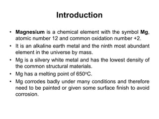 Introduction
• Magnesium is a chemical element with the symbol Mg,
atomic number 12 and common oxidation number +2.
• It is an alkaline earth metal and the ninth most abundant
element in the universe by mass.
• Mg is a silvery white metal and has the lowest density of
the common structural materials.
• Mg has a melting point of 650oC.
• Mg corrodes badly under many conditions and therefore
need to be painted or given some surface finish to avoid
corrosion.
 
