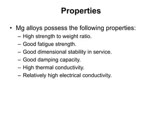 Properties
• Mg alloys possess the following properties:
– High strength to weight ratio.
– Good fatigue strength.
– Good dimensional stability in service.
– Good damping capacity.
– High thermal conductivity.
– Relatively high electrical conductivity.
 