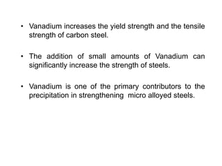 • Vanadium increases the yield strength and the tensile
strength of carbon steel.
• The addition of small amounts of Vanadium can
significantly increase the strength of steels.
• Vanadium is one of the primary contributors to the
precipitation in strengthening micro alloyed steels.
 