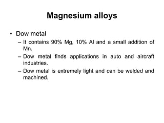 Magnesium alloys
• Dow metal
– It contains 90% Mg, 10% Al and a small addition of
Mn.
– Dow metal finds applications in auto and aircraft
industries.
– Dow metal is extremely light and can be welded and
machined.
 