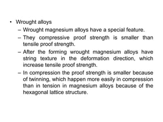 • Wrought alloys
– Wrought magnesium alloys have a special feature.
– They compressive proof strength is smaller than
tensile proof strength.
– After the forming wrought magnesium alloys have
string texture in the deformation direction, which
increase tensile proof strength.
– In compression the proof strength is smaller because
of twinning, which happen more easily in compression
than in tension in magnesium alloys because of the
hexagonal lattice structure.
 