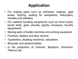 Application
• For making parts such as airframes, engines, gear
boxes, flooring, seating for aeroplanes, helicopters,
missiles and satellites.
• For material handling equipments such as hand trucks,
barrel skids, grain shovels, gravity conveyors, foundry
equipments.
• Moving parts of textile machines and printing equipment.
• Furniture, ladders and lawn movers.
• Typewriters, dictating machines, calculators
• Binocular and camera bodies.
• In the production of Uranium, Beryllium, Zirconium,
Titanium etc.
 