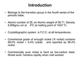 Introduction
• Belongs to the transition group in the fourth series of the
periodic table.
• Atomic number of 28, an Atomic weight of 58.71, Density
8.908g/cu cm at 0ο
C at melting point of 1453 ο
C.
• Crystallographic system is F.C.C. at all temperatures.
• Commercial grade of wrought nickel (‘A’ nickel) contains
99.0% nickel + 0.4% cobalt and reported as 99.4%
nickel.
• Commercially pure nickel is hard as low-carbon steel.
Nickel work- hardens rapidly when cold worked.
 