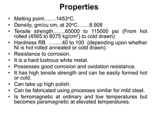 Properties
• Melting point…….1453οC.
• Density, gm/cu cm, at 20οC…….8.908
• Tensile strength…….65000 to 115000 psi (From hot
rolled (4565 to 8075 kg/cm2) to cold drawn)
• Hardness RB ……..40 to 100 (depending upon whether
Ni is hot rolled annealed or cold drawn).
• Resistance to corrosion.
• It is a hard lustrous white metal.
• Possesses good corrosion and oxidation resistance.
• It has high tensile strength and can be easily formed hot
or cold.
• Can take up high polish.
• Can be fabricated using processes similar for mild steel.
• Is ferromagnetic at ordinary and low temperatures but
becomes paramagnetic at elevated temperatures.
 