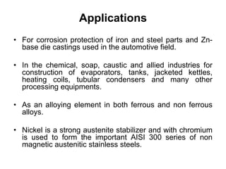 Applications
• For corrosion protection of iron and steel parts and Zn-
base die castings used in the automotive field.
• In the chemical, soap, caustic and allied industries for
construction of evaporators, tanks, jacketed kettles,
heating coils, tubular condensers and many other
processing equipments.
• As an alloying element in both ferrous and non ferrous
alloys.
• Nickel is a strong austenite stabilizer and with chromium
is used to form the important AISI 300 series of non
magnetic austenitic stainless steels.
 