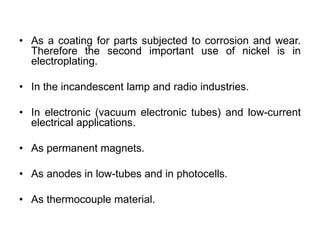 • As a coating for parts subjected to corrosion and wear.
Therefore the second important use of nickel is in
electroplating.
• In the incandescent lamp and radio industries.
• In electronic (vacuum electronic tubes) and low-current
electrical applications.
• As permanent magnets.
• As anodes in low-tubes and in photocells.
• As thermocouple material.
 