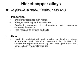 Nickel-copper alloys
Monel (66% ni; 31.5%Cu, 1.35%Fe, 0.90% Mn,)
• Properties
• Brighter appearance than nickel,
• Stronger and tougher than mild steel.
• Excellent resistance to atmospheric and sea-water
corrosion than nickel
• Less resistant to alkalies and salts.
• Uses
• Used in architectural and marine applications where
appearance and corrosion resistance is important in
specialized equipment used by the food, pharmaceutical,
paper, oil and chemical industries
 