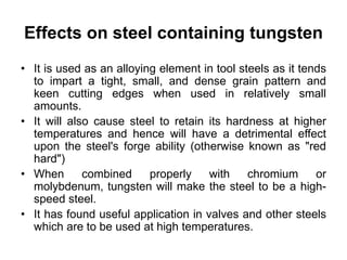 Effects on steel containing tungsten
• It is used as an alloying element in tool steels as it tends
to impart a tight, small, and dense grain pattern and
keen cutting edges when used in relatively small
amounts.
• It will also cause steel to retain its hardness at higher
temperatures and hence will have a detrimental effect
upon the steel's forge ability (otherwise known as "red
hard")
• When combined properly with chromium or
molybdenum, tungsten will make the steel to be a high-
speed steel.
• It has found useful application in valves and other steels
which are to be used at high temperatures.
 