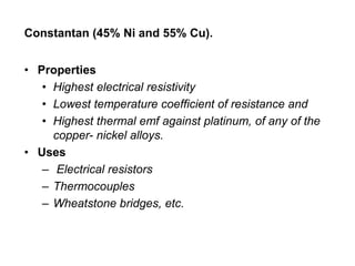 Constantan (45% Ni and 55% Cu).
• Properties
• Highest electrical resistivity
• Lowest temperature coefficient of resistance and
• Highest thermal emf against platinum, of any of the
copper- nickel alloys.
• Uses
– Electrical resistors
– Thermocouples
– Wheatstone bridges, etc.
 