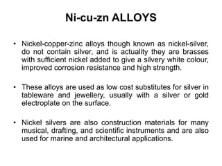 Ni-cu-zn ALLOYS
• Nickel-copper-zinc alloys though known as nickel-silver,
do not contain silver, and is actuality they are brasses
with sufficient nickel added to give a silvery white colour,
improved corrosion resistance and high strength.
• These alloys are used as low cost substitutes for silver in
tableware and jewellery, usually with a silver or gold
electroplate on the surface.
• Nickel silvers are also construction materials for many
musical, drafting, and scientific instruments and are also
used for marine and architectural applications.
 