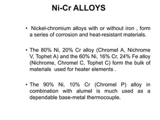 Ni-Cr ALLOYS
• Nickel-chromium alloys with or without iron , form
a series of corrosion and heat-resistant materials.
• The 80% Ni, 20% Cr alloy (Chromel A, Nichrome
V, Tophet A) and the 60% Ni, 16% Cr, 24% Fe alloy
(Nichrome, Chromel C, Tophet C) form the bulk of
materials used for heater elements .
• The 90% Ni, 10% Cr (Chromel P) alloy in
combination with alumel is much used as a
dependable base-metal thermocouple.
 