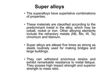 Super alloys
• The superalloys have superlative combinations
of properties.
• These materials are classified according to the
predominant metal in the alloy, which may be
cobalt, nickel or iron. Other alloying elements
include the refractory metals (Nb, Mo, W, Ta)
chromium and titanium.
• Super alloys are atleast five times as strong as
steels routinely used for making bridges and
large buildings.
• They can withstand enormous strains and
exhibit remarkable resistance to metal fatique.
They posses high impact strength and superior
strength to mass ratio.
 