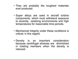• They are probably the toughest materials
ever produced.
• Super alloys are used in aircraft turbine
components, which must withstand exposure
to severely oxidizing environments and high
temperatures for reasonable time periods.
• Mechanical integrity under these conditions is
critical; in this regard.
• Density is an important consideration
because centrifugal stresses are diminished
in rotating members when the density is
reduced.
 