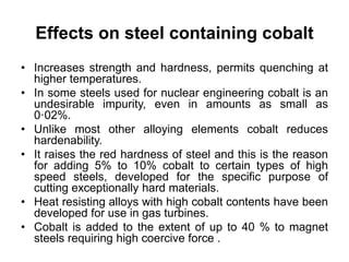 Effects on steel containing cobalt
• Increases strength and hardness, permits quenching at
higher temperatures.
• In some steels used for nuclear engineering cobalt is an
undesirable impurity, even in amounts as small as
0·02%.
• Unlike most other alloying elements cobalt reduces
hardenability.
• It raises the red hardness of steel and this is the reason
for adding 5% to 10% cobalt to certain types of high
speed steels, developed for the specific purpose of
cutting exceptionally hard materials.
• Heat resisting alloys with high cobalt contents have been
developed for use in gas turbines.
• Cobalt is added to the extent of up to 40 % to magnet
steels requiring high coercive force .
 
