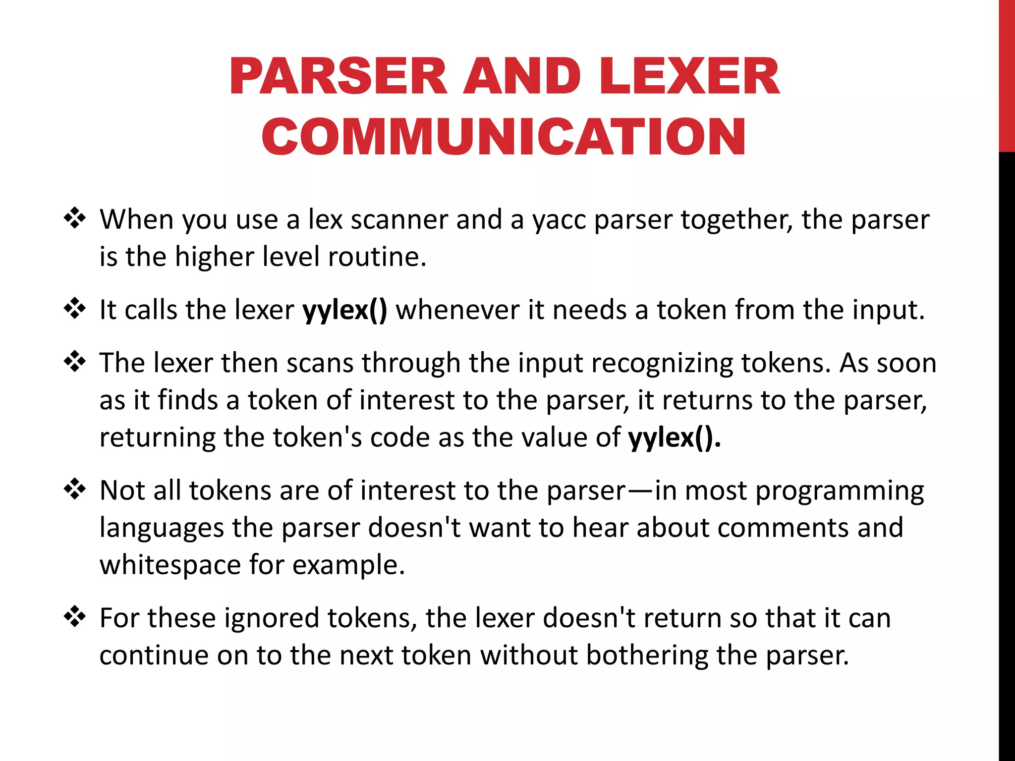PARSER AND LEXER
COMMUNICATION
 When you use a lex scanner and a yacc parser together, the parser
is the higher level routine.
 It calls the lexer yylex() whenever it needs a token from the input.
 The lexer then scans through the input recognizing tokens. As soon
as it finds a token of interest to the parser, it returns to the parser,
returning the token's code as the value of yylex().
 Not all tokens are of interest to the parser—in most programming
languages the parser doesn't want to hear about comments and
whitespace for example.
 For these ignored tokens, the lexer doesn't return so that it can
continue on to the next token without bothering the parser.
 