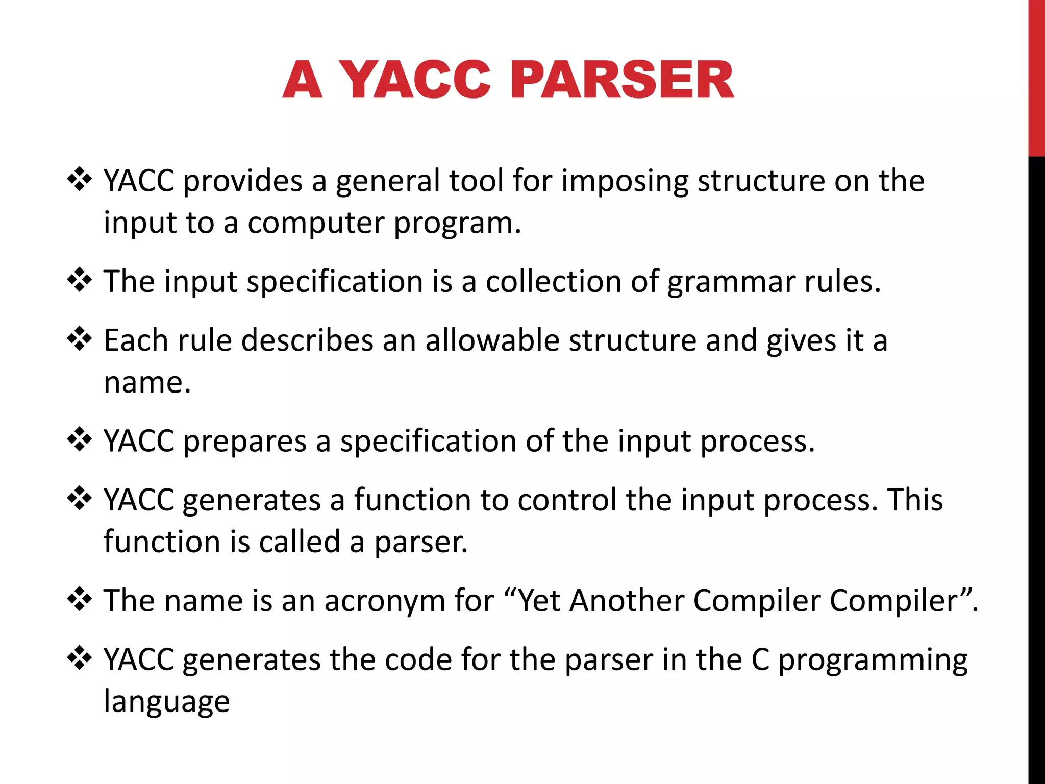 A YACC PARSER
 YACC provides a general tool for imposing structure on the
input to a computer program.
 The input specification is a collection of grammar rules.
 Each rule describes an allowable structure and gives it a
name.
 YACC prepares a specification of the input process.
 YACC generates a function to control the input process. This
function is called a parser.
 The name is an acronym for “Yet Another Compiler Compiler”.
 YACC generates the code for the parser in the C programming
language
 