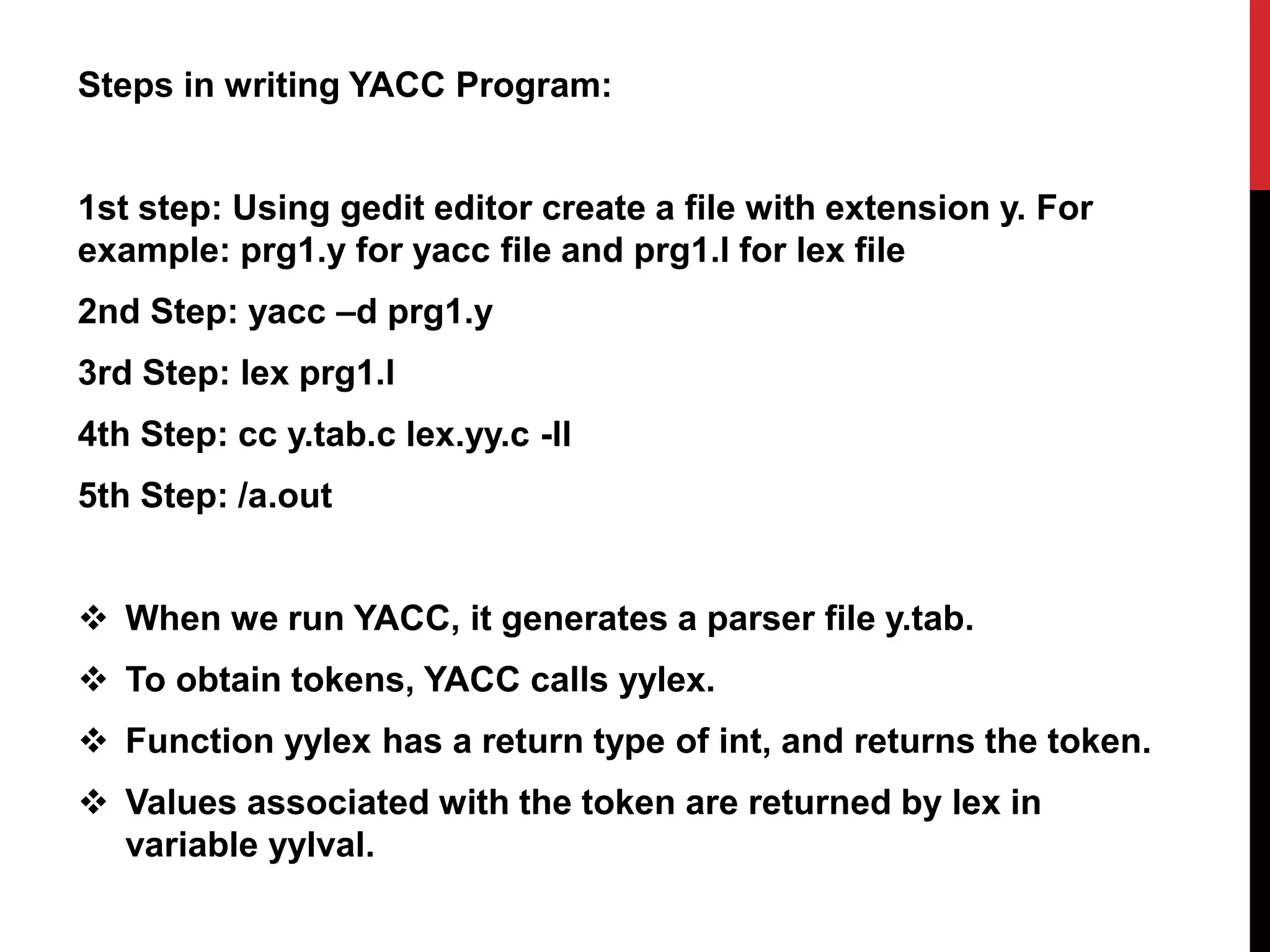 Steps in writing YACC Program:
1st step: Using gedit editor create a file with extension y. For
example: prg1.y for yacc file and prg1.l for lex file
2nd Step: yacc –d prg1.y
3rd Step: lex prg1.l
4th Step: cc y.tab.c lex.yy.c -ll
5th Step: /a.out
 When we run YACC, it generates a parser file y.tab.
 To obtain tokens, YACC calls yylex.
 Function yylex has a return type of int, and returns the token.
 Values associated with the token are returned by lex in
variable yylval.
 