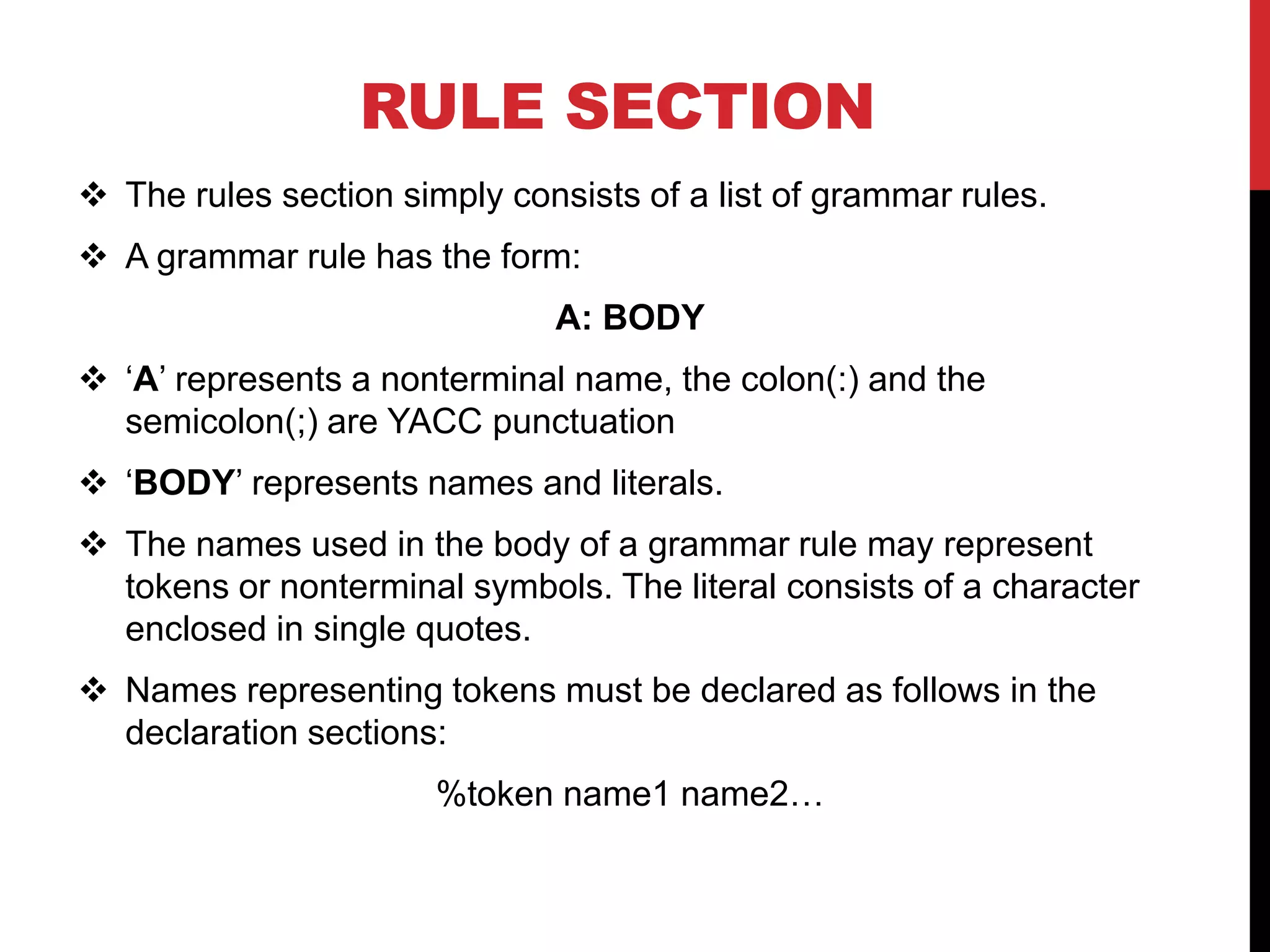 RULE SECTION
 The rules section simply consists of a list of grammar rules.
 A grammar rule has the form:
A: BODY
 ‘A’ represents a nonterminal name, the colon(:) and the
semicolon(;) are YACC punctuation
 ‘BODY’ represents names and literals.
 The names used in the body of a grammar rule may represent
tokens or nonterminal symbols. The literal consists of a character
enclosed in single quotes.
 Names representing tokens must be declared as follows in the
declaration sections:
%token name1 name2…
 