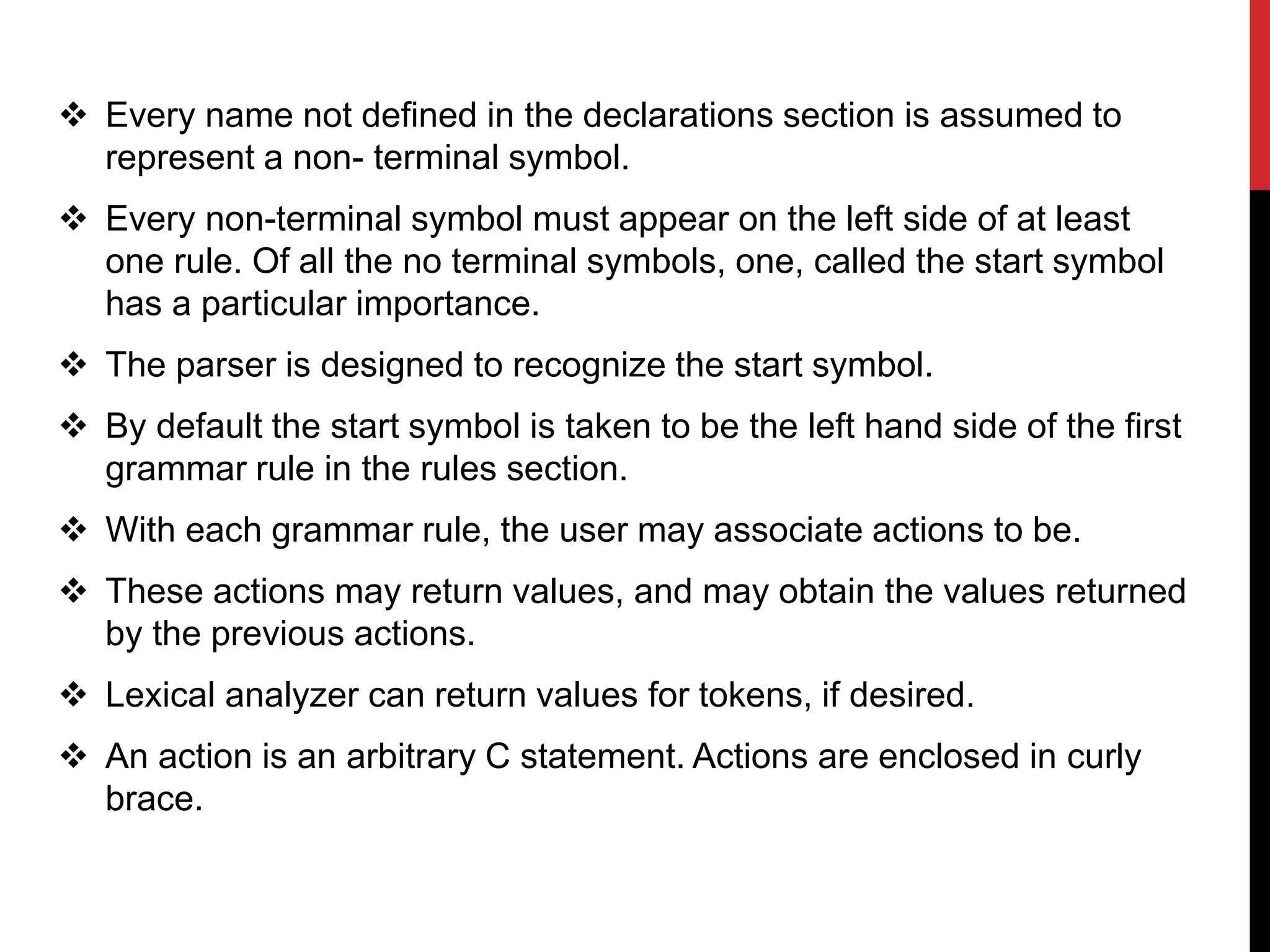  Every name not defined in the declarations section is assumed to
represent a non- terminal symbol.
 Every non-terminal symbol must appear on the left side of at least
one rule. Of all the no terminal symbols, one, called the start symbol
has a particular importance.
 The parser is designed to recognize the start symbol.
 By default the start symbol is taken to be the left hand side of the first
grammar rule in the rules section.
 With each grammar rule, the user may associate actions to be.
 These actions may return values, and may obtain the values returned
by the previous actions.
 Lexical analyzer can return values for tokens, if desired.
 An action is an arbitrary C statement. Actions are enclosed in curly
brace.
 