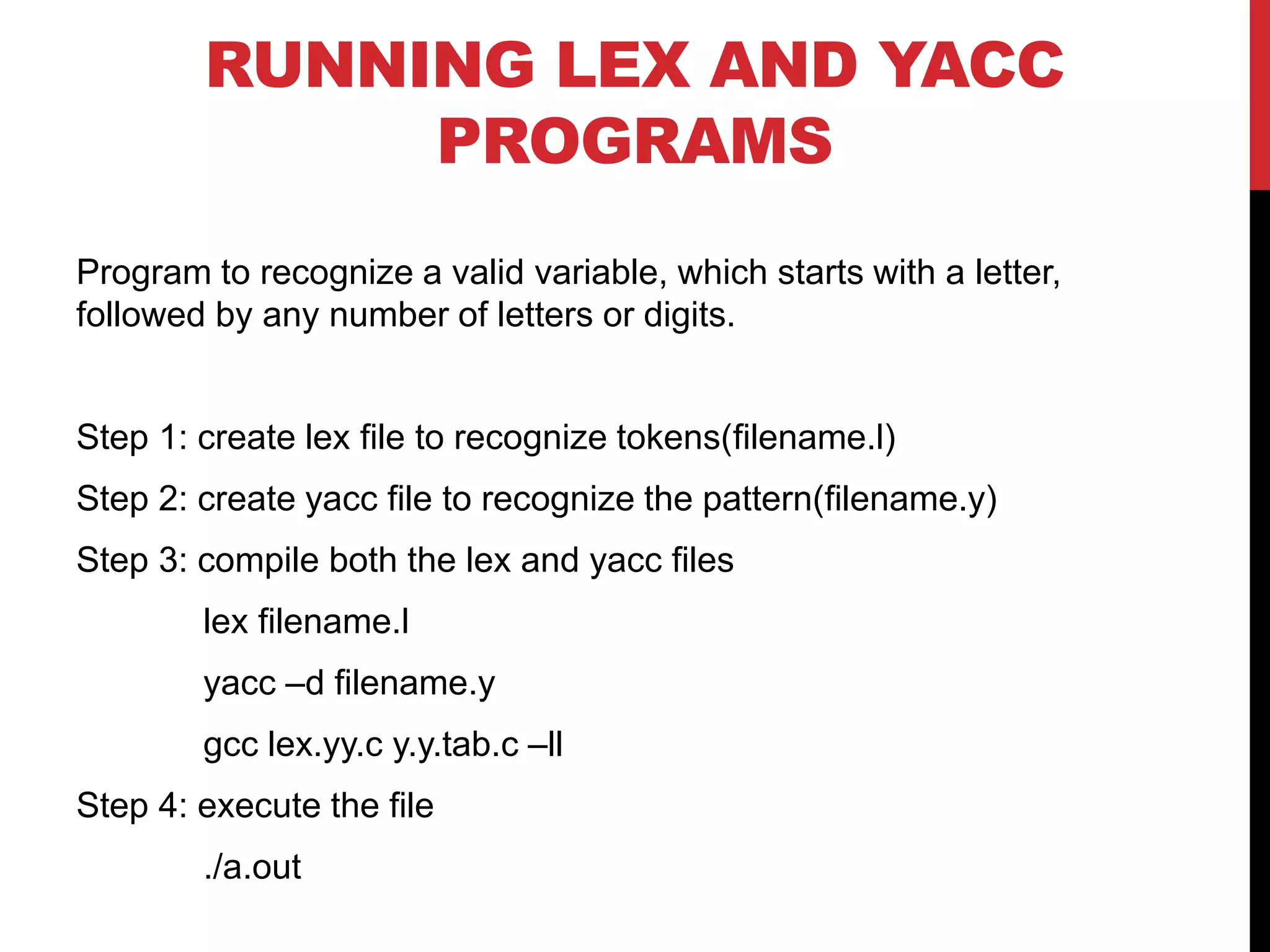 RUNNING LEX AND YACC
PROGRAMS
Program to recognize a valid variable, which starts with a letter,
followed by any number of letters or digits.
Step 1: create lex file to recognize tokens(filename.l)
Step 2: create yacc file to recognize the pattern(filename.y)
Step 3: compile both the lex and yacc files
lex filename.l
yacc –d filename.y
gcc lex.yy.c y.y.tab.c –ll
Step 4: execute the file
./a.out
 