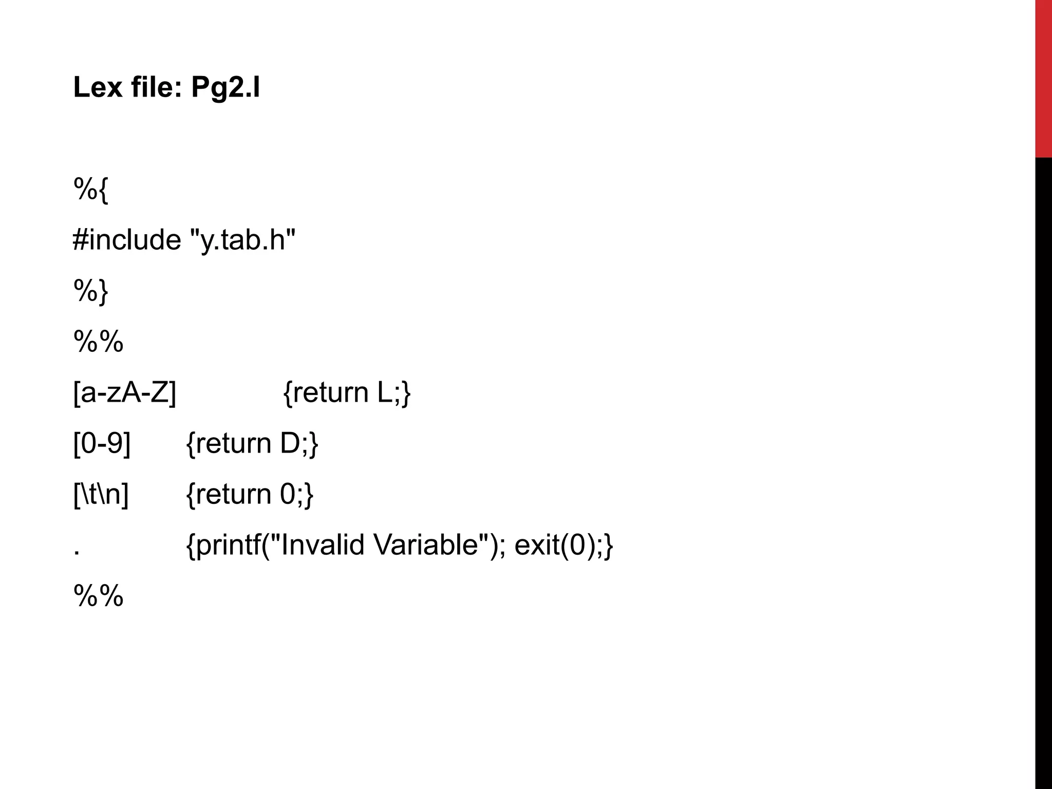 Lex file: Pg2.l
%{
#include "y.tab.h"
%}
%%
[a-zA-Z] {return L;}
[0-9] {return D;}
[tn] {return 0;}
. {printf("Invalid Variable"); exit(0);}
%%
 