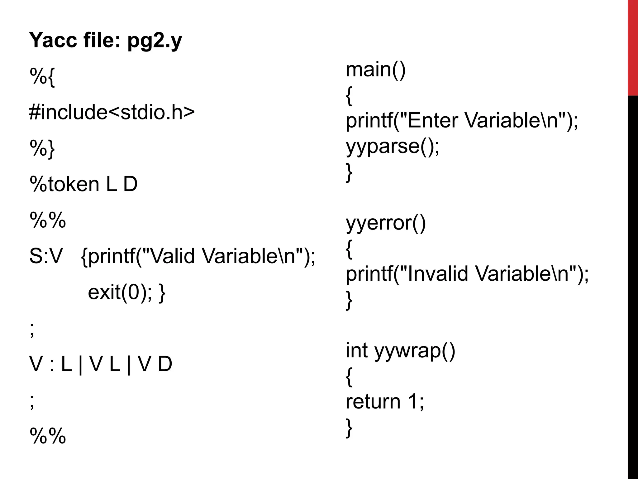 Yacc file: pg2.y
%{
#include<stdio.h>
%}
%token L D
%%
S:V {printf("Valid Variablen");
exit(0); }
;
V : L | V L | V D
;
%%
main()
{
printf("Enter Variablen");
yyparse();
}
yyerror()
{
printf("Invalid Variablen");
}
int yywrap()
{
return 1;
}
 