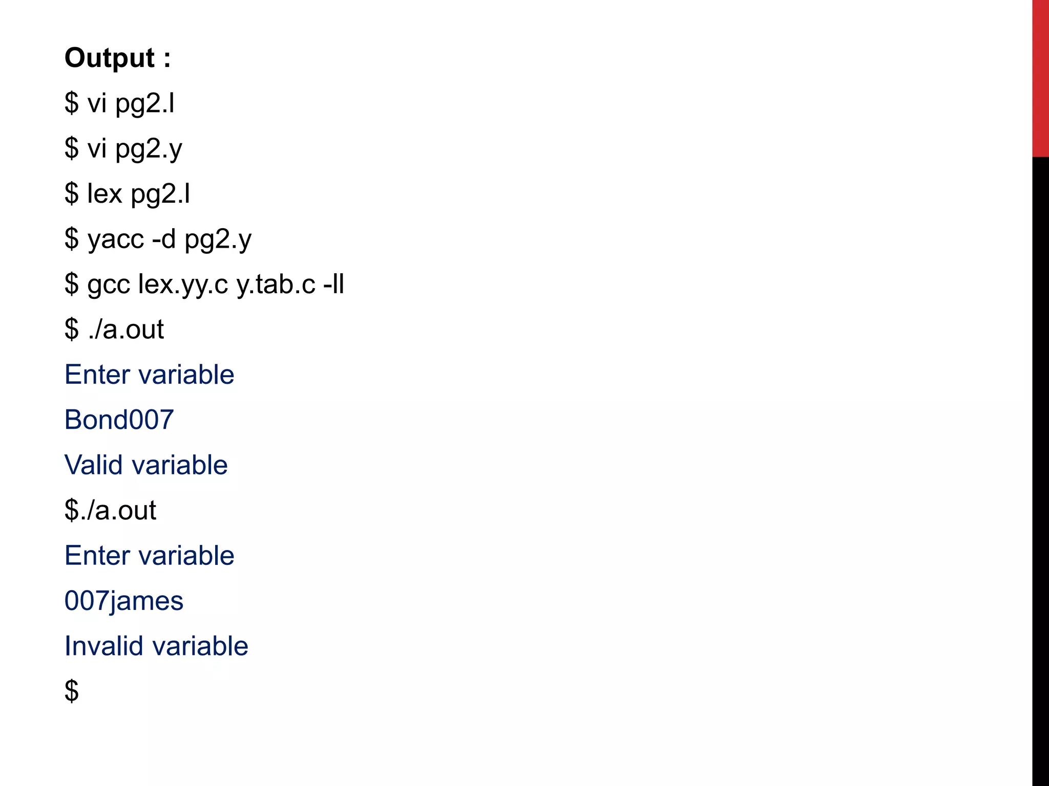 Output :
$ vi pg2.l
$ vi pg2.y
$ lex pg2.l
$ yacc -d pg2.y
$ gcc lex.yy.c y.tab.c -ll
$ ./a.out
Enter variable
Bond007
Valid variable
$./a.out
Enter variable
007james
Invalid variable
$
 
