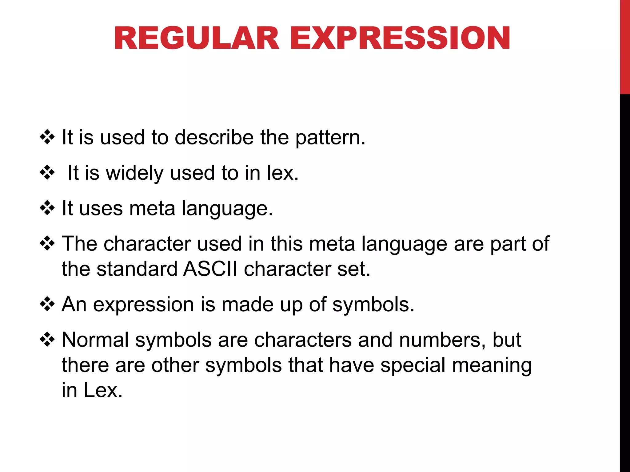 REGULAR EXPRESSION
 It is used to describe the pattern.
 It is widely used to in lex.
 It uses meta language.
 The character used in this meta language are part of
the standard ASCII character set.
 An expression is made up of symbols.
 Normal symbols are characters and numbers, but
there are other symbols that have special meaning
in Lex.
 