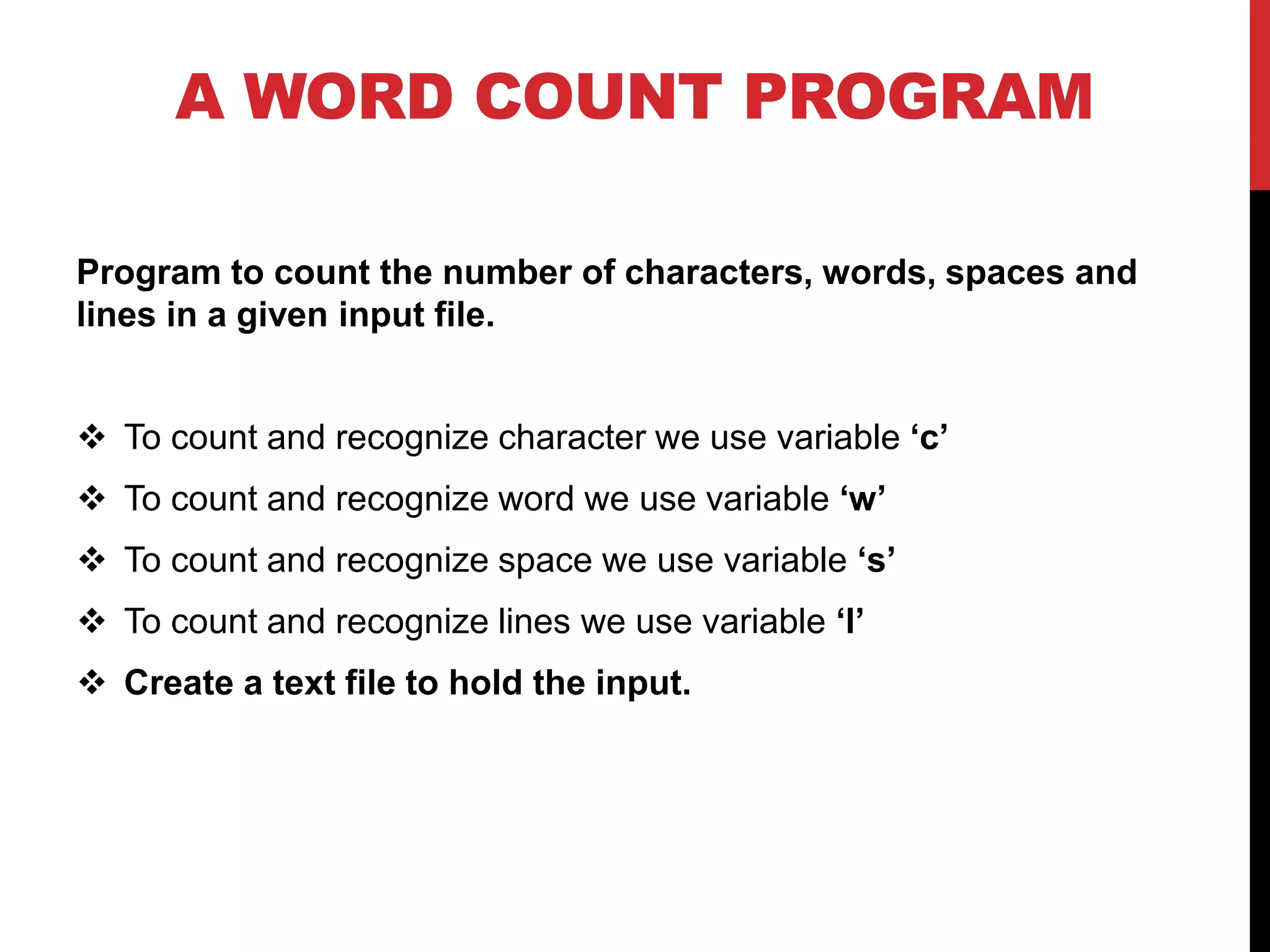 A WORD COUNT PROGRAM
Program to count the number of characters, words, spaces and
lines in a given input file.
 To count and recognize character we use variable ‘c’
 To count and recognize word we use variable ‘w’
 To count and recognize space we use variable ‘s’
 To count and recognize lines we use variable ‘l’
 Create a text file to hold the input.
 