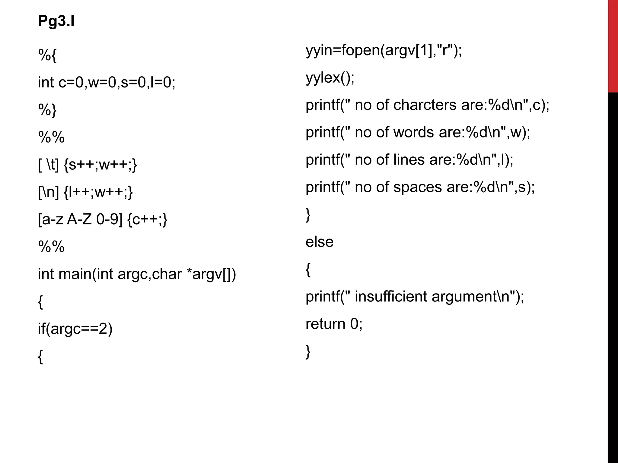 %{
int c=0,w=0,s=0,l=0;
%}
%%
[ t] {s++;w++;}
[n] {l++;w++;}
[a-z A-Z 0-9] {c++;}
%%
int main(int argc,char *argv[])
{
if(argc==2)
{
yyin=fopen(argv[1],"r");
yylex();
printf(" no of charcters are:%dn",c);
printf(" no of words are:%dn",w);
printf(" no of lines are:%dn",l);
printf(" no of spaces are:%dn",s);
}
else
{
printf(" insufficient argumentn");
return 0;
}
Pg3.l
 